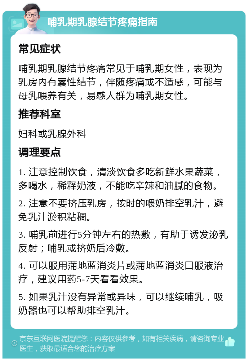 哺乳期乳腺结节疼痛指南 常见症状 哺乳期乳腺结节疼痛常见于哺乳期女性，表现为乳房内有囊性结节，伴随疼痛或不适感，可能与母乳喂养有关，易感人群为哺乳期女性。 推荐科室 妇科或乳腺外科 调理要点 1. 注意控制饮食，清淡饮食多吃新鲜水果蔬菜，多喝水，稀释奶液，不能吃辛辣和油腻的食物。 2. 注意不要挤压乳房，按时的喂奶排空乳汁，避免乳汁淤积粘稠。 3. 哺乳前进行5分钟左右的热敷，有助于诱发泌乳反射；哺乳或挤奶后冷敷。 4. 可以服用蒲地蓝消炎片或蒲地蓝消炎口服液治疗，建议用药5-7天看看效果。 5. 如果乳汁没有异常或异味，可以继续哺乳，吸奶器也可以帮助排空乳汁。