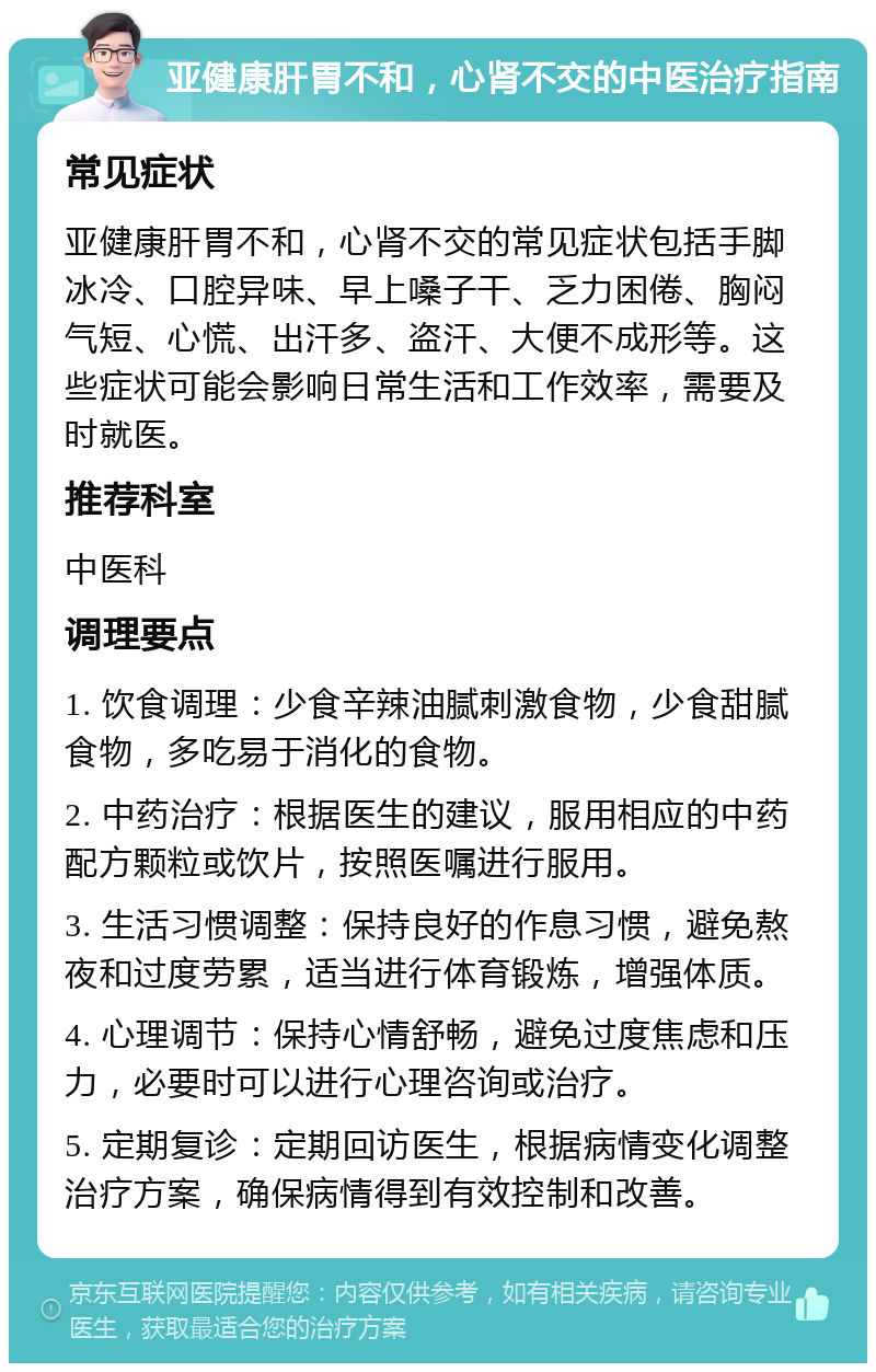 亚健康肝胃不和，心肾不交的中医治疗指南 常见症状 亚健康肝胃不和，心肾不交的常见症状包括手脚冰冷、口腔异味、早上嗓子干、乏力困倦、胸闷气短、心慌、出汗多、盗汗、大便不成形等。这些症状可能会影响日常生活和工作效率，需要及时就医。 推荐科室 中医科 调理要点 1. 饮食调理：少食辛辣油腻刺激食物，少食甜腻食物，多吃易于消化的食物。 2. 中药治疗：根据医生的建议，服用相应的中药配方颗粒或饮片，按照医嘱进行服用。 3. 生活习惯调整：保持良好的作息习惯，避免熬夜和过度劳累，适当进行体育锻炼，增强体质。 4. 心理调节：保持心情舒畅，避免过度焦虑和压力，必要时可以进行心理咨询或治疗。 5. 定期复诊：定期回访医生，根据病情变化调整治疗方案，确保病情得到有效控制和改善。