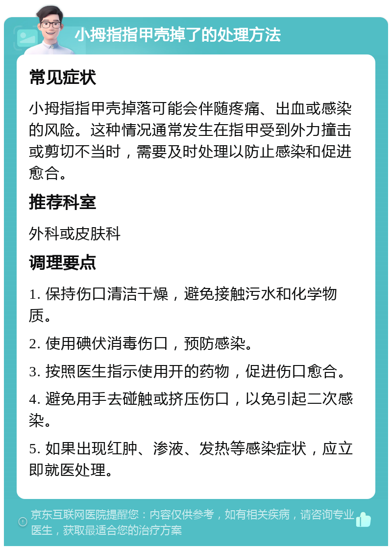 小拇指指甲壳掉了的处理方法 常见症状 小拇指指甲壳掉落可能会伴随疼痛、出血或感染的风险。这种情况通常发生在指甲受到外力撞击或剪切不当时，需要及时处理以防止感染和促进愈合。 推荐科室 外科或皮肤科 调理要点 1. 保持伤口清洁干燥，避免接触污水和化学物质。 2. 使用碘伏消毒伤口，预防感染。 3. 按照医生指示使用开的药物，促进伤口愈合。 4. 避免用手去碰触或挤压伤口，以免引起二次感染。 5. 如果出现红肿、渗液、发热等感染症状，应立即就医处理。