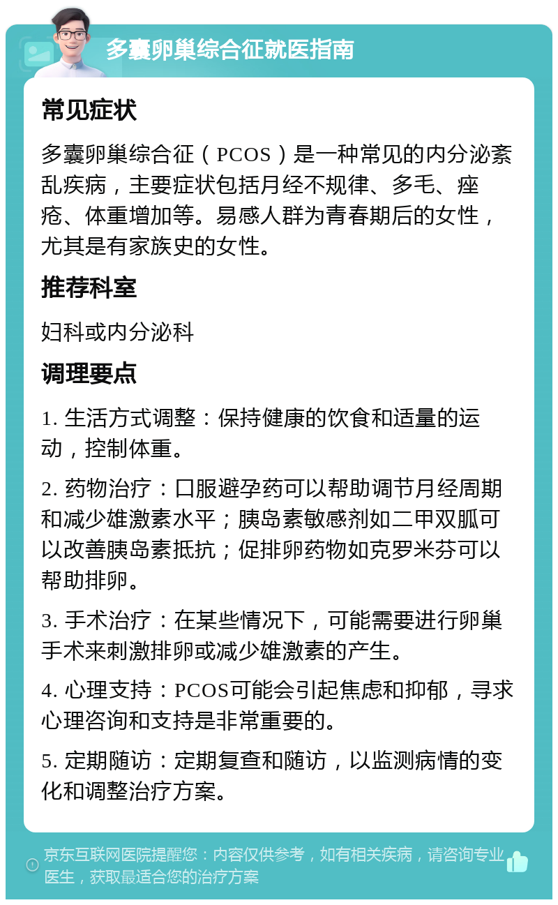 多囊卵巢综合征就医指南 常见症状 多囊卵巢综合征（PCOS）是一种常见的内分泌紊乱疾病，主要症状包括月经不规律、多毛、痤疮、体重增加等。易感人群为青春期后的女性，尤其是有家族史的女性。 推荐科室 妇科或内分泌科 调理要点 1. 生活方式调整：保持健康的饮食和适量的运动，控制体重。 2. 药物治疗：口服避孕药可以帮助调节月经周期和减少雄激素水平；胰岛素敏感剂如二甲双胍可以改善胰岛素抵抗；促排卵药物如克罗米芬可以帮助排卵。 3. 手术治疗：在某些情况下，可能需要进行卵巢手术来刺激排卵或减少雄激素的产生。 4. 心理支持：PCOS可能会引起焦虑和抑郁，寻求心理咨询和支持是非常重要的。 5. 定期随访：定期复查和随访，以监测病情的变化和调整治疗方案。