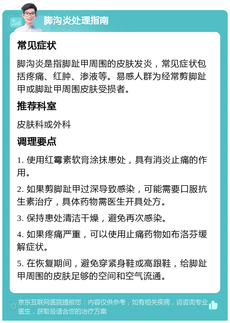 脚沟炎处理指南 常见症状 脚沟炎是指脚趾甲周围的皮肤发炎，常见症状包括疼痛、红肿、渗液等。易感人群为经常剪脚趾甲或脚趾甲周围皮肤受损者。 推荐科室 皮肤科或外科 调理要点 1. 使用红霉素软膏涂抹患处，具有消炎止痛的作用。 2. 如果剪脚趾甲过深导致感染，可能需要口服抗生素治疗，具体药物需医生开具处方。 3. 保持患处清洁干燥，避免再次感染。 4. 如果疼痛严重，可以使用止痛药物如布洛芬缓解症状。 5. 在恢复期间，避免穿紧身鞋或高跟鞋，给脚趾甲周围的皮肤足够的空间和空气流通。