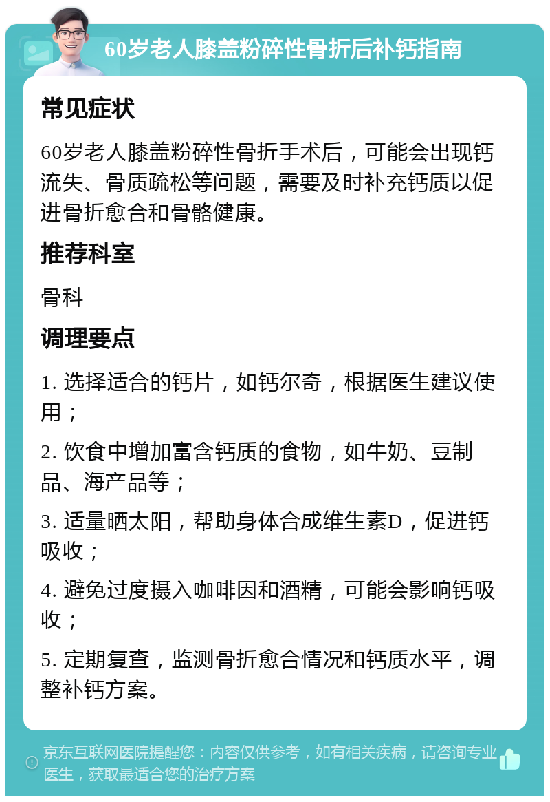 60岁老人膝盖粉碎性骨折后补钙指南 常见症状 60岁老人膝盖粉碎性骨折手术后，可能会出现钙流失、骨质疏松等问题，需要及时补充钙质以促进骨折愈合和骨骼健康。 推荐科室 骨科 调理要点 1. 选择适合的钙片，如钙尔奇，根据医生建议使用； 2. 饮食中增加富含钙质的食物，如牛奶、豆制品、海产品等； 3. 适量晒太阳，帮助身体合成维生素D，促进钙吸收； 4. 避免过度摄入咖啡因和酒精，可能会影响钙吸收； 5. 定期复查，监测骨折愈合情况和钙质水平，调整补钙方案。