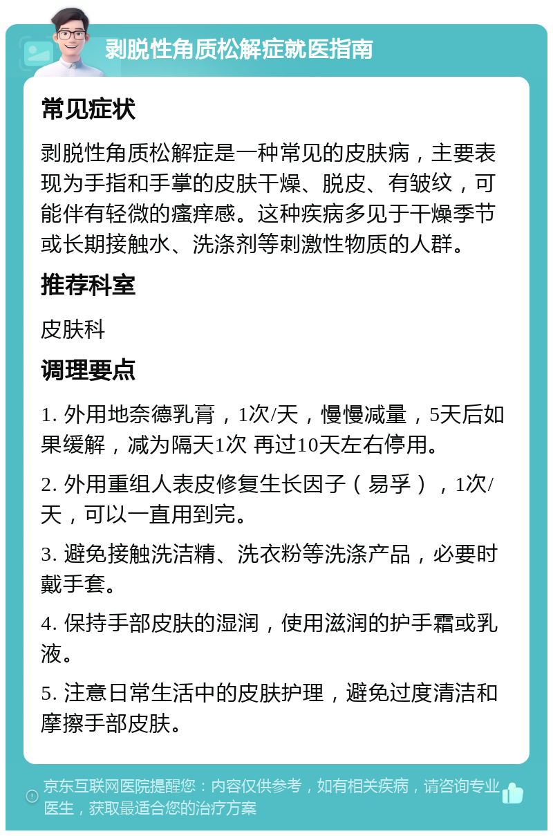 剥脱性角质松解症就医指南 常见症状 剥脱性角质松解症是一种常见的皮肤病，主要表现为手指和手掌的皮肤干燥、脱皮、有皱纹，可能伴有轻微的瘙痒感。这种疾病多见于干燥季节或长期接触水、洗涤剂等刺激性物质的人群。 推荐科室 皮肤科 调理要点 1. 外用地奈德乳膏，1次/天，慢慢减量，5天后如果缓解，减为隔天1次 再过10天左右停用。 2. 外用重组人表皮修复生长因子（易孚），1次/天，可以一直用到完。 3. 避免接触洗洁精、洗衣粉等洗涤产品，必要时戴手套。 4. 保持手部皮肤的湿润，使用滋润的护手霜或乳液。 5. 注意日常生活中的皮肤护理，避免过度清洁和摩擦手部皮肤。