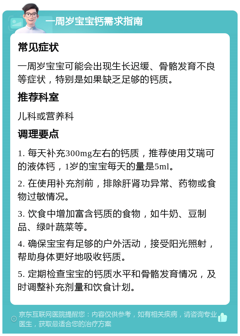 一周岁宝宝钙需求指南 常见症状 一周岁宝宝可能会出现生长迟缓、骨骼发育不良等症状，特别是如果缺乏足够的钙质。 推荐科室 儿科或营养科 调理要点 1. 每天补充300mg左右的钙质，推荐使用艾瑞可的液体钙，1岁的宝宝每天的量是5ml。 2. 在使用补充剂前，排除肝肾功异常、药物或食物过敏情况。 3. 饮食中增加富含钙质的食物，如牛奶、豆制品、绿叶蔬菜等。 4. 确保宝宝有足够的户外活动，接受阳光照射，帮助身体更好地吸收钙质。 5. 定期检查宝宝的钙质水平和骨骼发育情况，及时调整补充剂量和饮食计划。