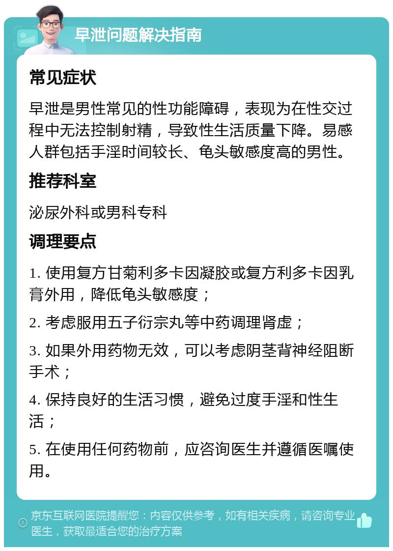 早泄问题解决指南 常见症状 早泄是男性常见的性功能障碍，表现为在性交过程中无法控制射精，导致性生活质量下降。易感人群包括手淫时间较长、龟头敏感度高的男性。 推荐科室 泌尿外科或男科专科 调理要点 1. 使用复方甘菊利多卡因凝胶或复方利多卡因乳膏外用，降低龟头敏感度； 2. 考虑服用五子衍宗丸等中药调理肾虚； 3. 如果外用药物无效，可以考虑阴茎背神经阻断手术； 4. 保持良好的生活习惯，避免过度手淫和性生活； 5. 在使用任何药物前，应咨询医生并遵循医嘱使用。