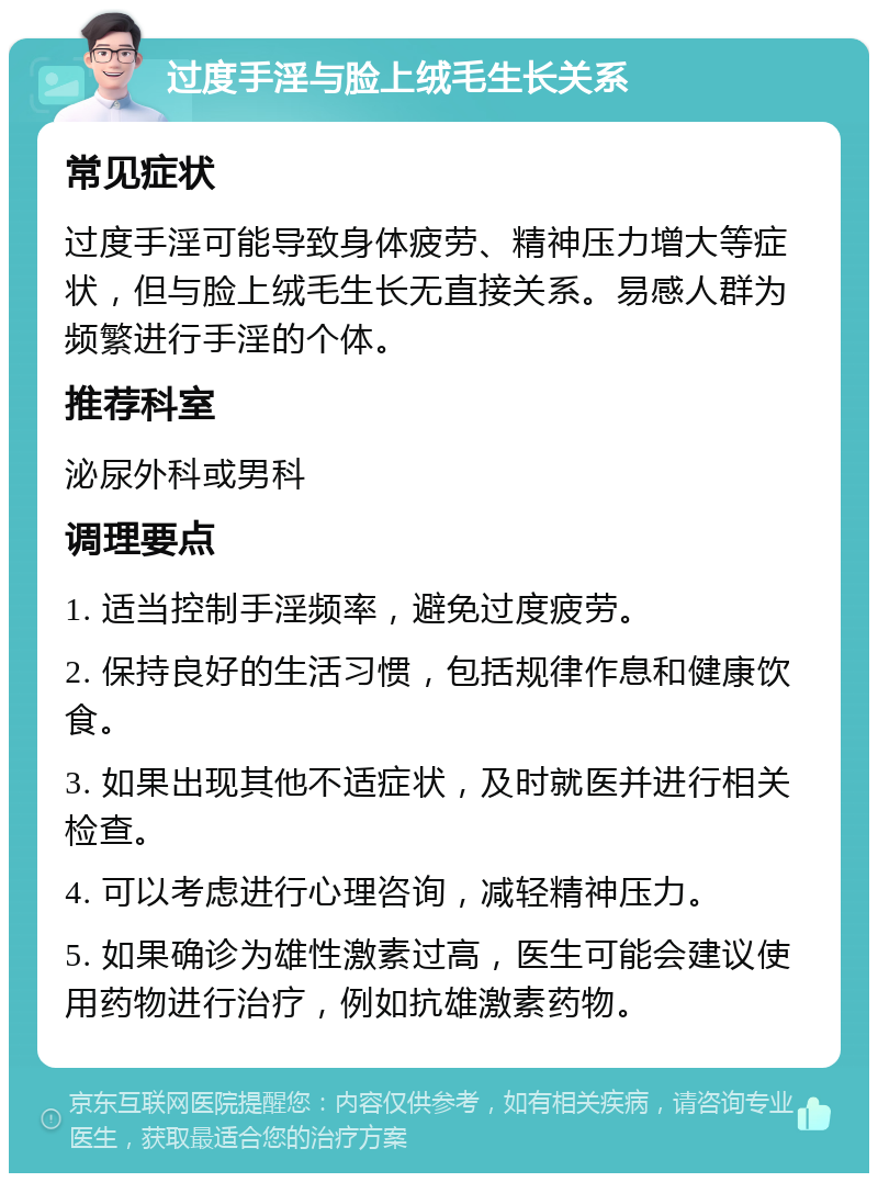 过度手淫与脸上绒毛生长关系 常见症状 过度手淫可能导致身体疲劳、精神压力增大等症状，但与脸上绒毛生长无直接关系。易感人群为频繁进行手淫的个体。 推荐科室 泌尿外科或男科 调理要点 1. 适当控制手淫频率，避免过度疲劳。 2. 保持良好的生活习惯，包括规律作息和健康饮食。 3. 如果出现其他不适症状，及时就医并进行相关检查。 4. 可以考虑进行心理咨询，减轻精神压力。 5. 如果确诊为雄性激素过高，医生可能会建议使用药物进行治疗，例如抗雄激素药物。