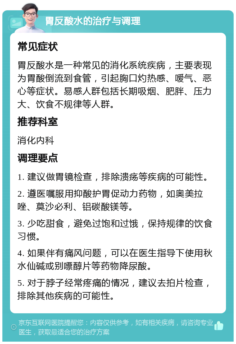 胃反酸水的治疗与调理 常见症状 胃反酸水是一种常见的消化系统疾病，主要表现为胃酸倒流到食管，引起胸口灼热感、嗳气、恶心等症状。易感人群包括长期吸烟、肥胖、压力大、饮食不规律等人群。 推荐科室 消化内科 调理要点 1. 建议做胃镜检查，排除溃疡等疾病的可能性。 2. 遵医嘱服用抑酸护胃促动力药物，如奥美拉唑、莫沙必利、铝碳酸镁等。 3. 少吃甜食，避免过饱和过饿，保持规律的饮食习惯。 4. 如果伴有痛风问题，可以在医生指导下使用秋水仙碱或别嘌醇片等药物降尿酸。 5. 对于脖子经常疼痛的情况，建议去拍片检查，排除其他疾病的可能性。