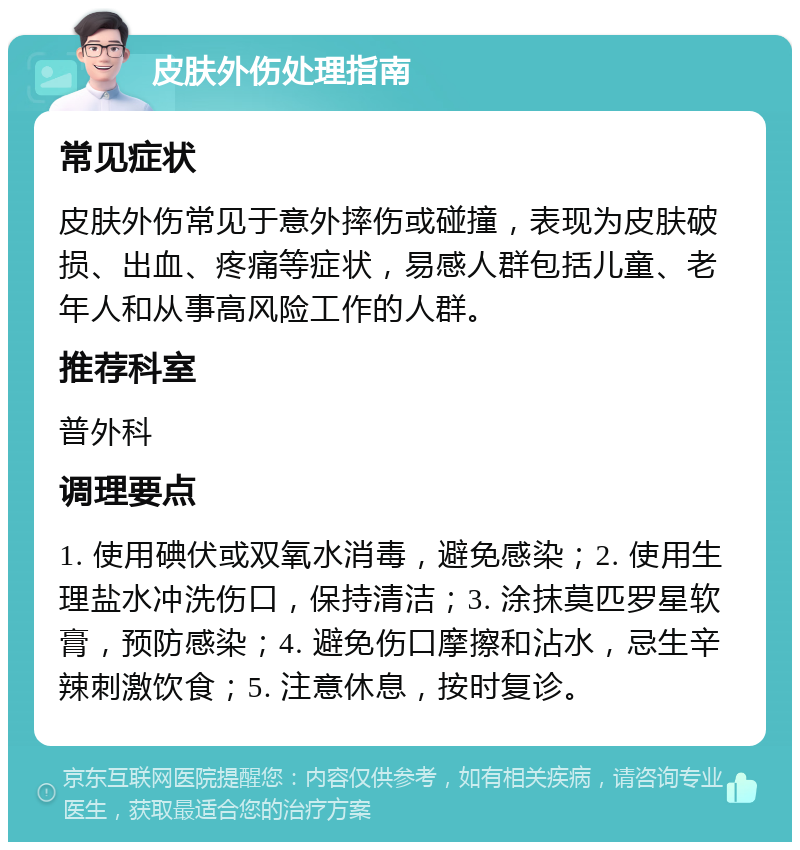 皮肤外伤处理指南 常见症状 皮肤外伤常见于意外摔伤或碰撞，表现为皮肤破损、出血、疼痛等症状，易感人群包括儿童、老年人和从事高风险工作的人群。 推荐科室 普外科 调理要点 1. 使用碘伏或双氧水消毒，避免感染；2. 使用生理盐水冲洗伤口，保持清洁；3. 涂抹莫匹罗星软膏，预防感染；4. 避免伤口摩擦和沾水，忌生辛辣刺激饮食；5. 注意休息，按时复诊。