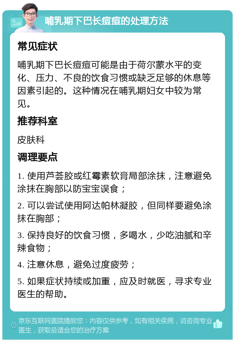 哺乳期下巴长痘痘的处理方法 常见症状 哺乳期下巴长痘痘可能是由于荷尔蒙水平的变化、压力、不良的饮食习惯或缺乏足够的休息等因素引起的。这种情况在哺乳期妇女中较为常见。 推荐科室 皮肤科 调理要点 1. 使用芦荟胶或红霉素软膏局部涂抹，注意避免涂抹在胸部以防宝宝误食； 2. 可以尝试使用阿达帕林凝胶，但同样要避免涂抹在胸部； 3. 保持良好的饮食习惯，多喝水，少吃油腻和辛辣食物； 4. 注意休息，避免过度疲劳； 5. 如果症状持续或加重，应及时就医，寻求专业医生的帮助。