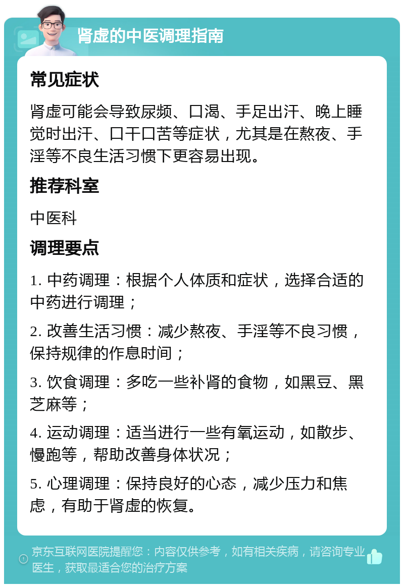 肾虚的中医调理指南 常见症状 肾虚可能会导致尿频、口渴、手足出汗、晚上睡觉时出汗、口干口苦等症状，尤其是在熬夜、手淫等不良生活习惯下更容易出现。 推荐科室 中医科 调理要点 1. 中药调理：根据个人体质和症状，选择合适的中药进行调理； 2. 改善生活习惯：减少熬夜、手淫等不良习惯，保持规律的作息时间； 3. 饮食调理：多吃一些补肾的食物，如黑豆、黑芝麻等； 4. 运动调理：适当进行一些有氧运动，如散步、慢跑等，帮助改善身体状况； 5. 心理调理：保持良好的心态，减少压力和焦虑，有助于肾虚的恢复。