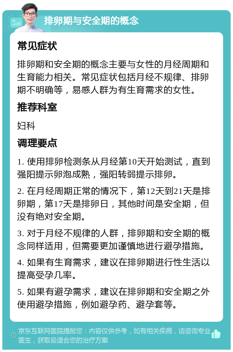 排卵期与安全期的概念 常见症状 排卵期和安全期的概念主要与女性的月经周期和生育能力相关。常见症状包括月经不规律、排卵期不明确等，易感人群为有生育需求的女性。 推荐科室 妇科 调理要点 1. 使用排卵检测条从月经第10天开始测试，直到强阳提示卵泡成熟，强阳转弱提示排卵。 2. 在月经周期正常的情况下，第12天到21天是排卵期，第17天是排卵日，其他时间是安全期，但没有绝对安全期。 3. 对于月经不规律的人群，排卵期和安全期的概念同样适用，但需要更加谨慎地进行避孕措施。 4. 如果有生育需求，建议在排卵期进行性生活以提高受孕几率。 5. 如果有避孕需求，建议在排卵期和安全期之外使用避孕措施，例如避孕药、避孕套等。