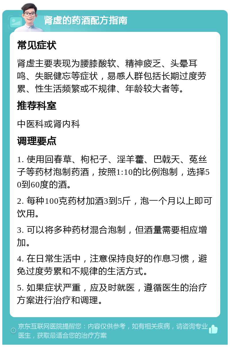 肾虚的药酒配方指南 常见症状 肾虚主要表现为腰膝酸软、精神疲乏、头晕耳鸣、失眠健忘等症状，易感人群包括长期过度劳累、性生活频繁或不规律、年龄较大者等。 推荐科室 中医科或肾内科 调理要点 1. 使用回春草、枸杞子、淫羊藿、巴戟天、菟丝子等药材泡制药酒，按照1:10的比例泡制，选择50到60度的酒。 2. 每种100克药材加酒3到5斤，泡一个月以上即可饮用。 3. 可以将多种药材混合泡制，但酒量需要相应增加。 4. 在日常生活中，注意保持良好的作息习惯，避免过度劳累和不规律的生活方式。 5. 如果症状严重，应及时就医，遵循医生的治疗方案进行治疗和调理。