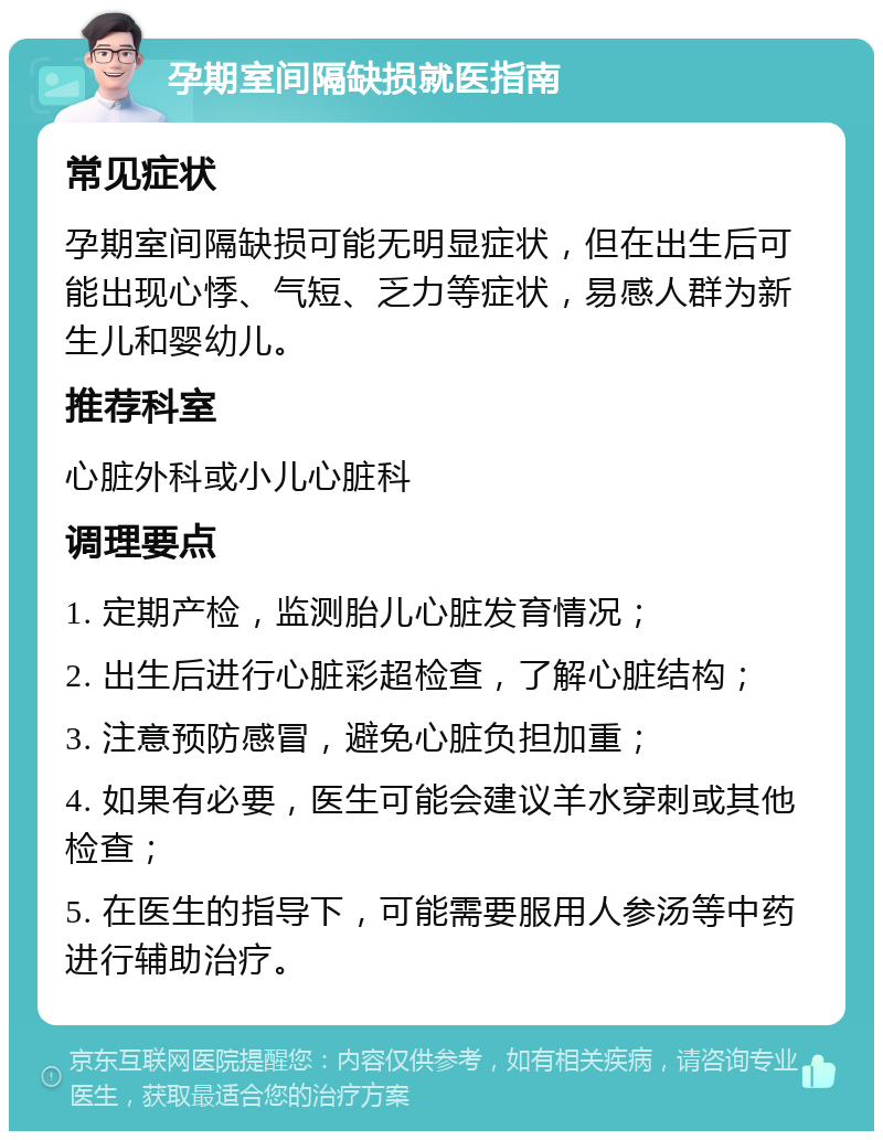 孕期室间隔缺损就医指南 常见症状 孕期室间隔缺损可能无明显症状，但在出生后可能出现心悸、气短、乏力等症状，易感人群为新生儿和婴幼儿。 推荐科室 心脏外科或小儿心脏科 调理要点 1. 定期产检，监测胎儿心脏发育情况； 2. 出生后进行心脏彩超检查，了解心脏结构； 3. 注意预防感冒，避免心脏负担加重； 4. 如果有必要，医生可能会建议羊水穿刺或其他检查； 5. 在医生的指导下，可能需要服用人参汤等中药进行辅助治疗。