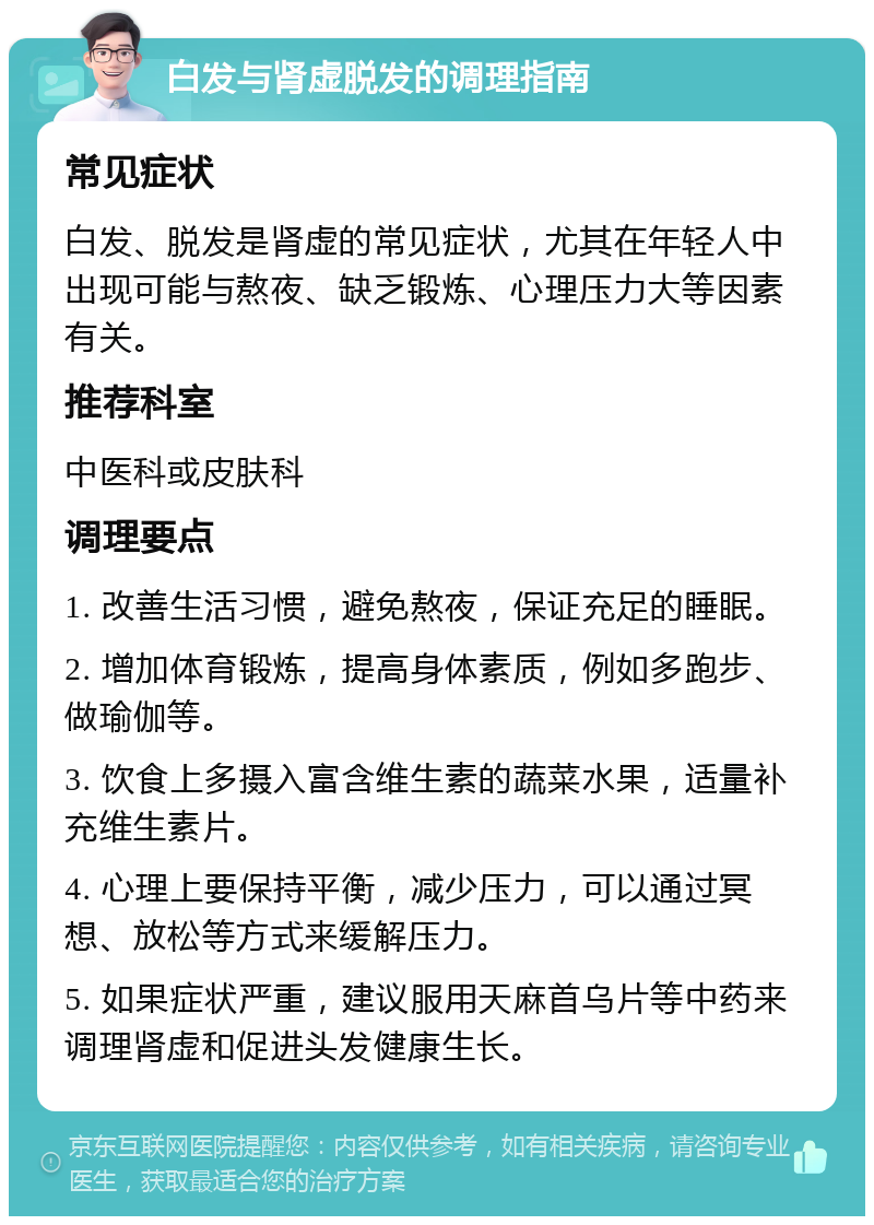 白发与肾虚脱发的调理指南 常见症状 白发、脱发是肾虚的常见症状，尤其在年轻人中出现可能与熬夜、缺乏锻炼、心理压力大等因素有关。 推荐科室 中医科或皮肤科 调理要点 1. 改善生活习惯，避免熬夜，保证充足的睡眠。 2. 增加体育锻炼，提高身体素质，例如多跑步、做瑜伽等。 3. 饮食上多摄入富含维生素的蔬菜水果，适量补充维生素片。 4. 心理上要保持平衡，减少压力，可以通过冥想、放松等方式来缓解压力。 5. 如果症状严重，建议服用天麻首乌片等中药来调理肾虚和促进头发健康生长。