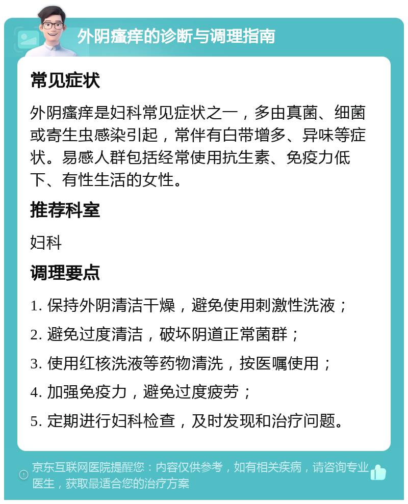 外阴瘙痒的诊断与调理指南 常见症状 外阴瘙痒是妇科常见症状之一，多由真菌、细菌或寄生虫感染引起，常伴有白带增多、异味等症状。易感人群包括经常使用抗生素、免疫力低下、有性生活的女性。 推荐科室 妇科 调理要点 1. 保持外阴清洁干燥，避免使用刺激性洗液； 2. 避免过度清洁，破坏阴道正常菌群； 3. 使用红核洗液等药物清洗，按医嘱使用； 4. 加强免疫力，避免过度疲劳； 5. 定期进行妇科检查，及时发现和治疗问题。