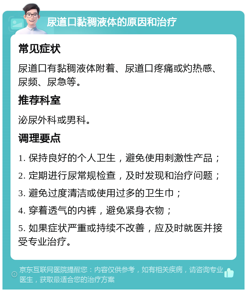 尿道口黏稠液体的原因和治疗 常见症状 尿道口有黏稠液体附着、尿道口疼痛或灼热感、尿频、尿急等。 推荐科室 泌尿外科或男科。 调理要点 1. 保持良好的个人卫生，避免使用刺激性产品； 2. 定期进行尿常规检查，及时发现和治疗问题； 3. 避免过度清洁或使用过多的卫生巾； 4. 穿着透气的内裤，避免紧身衣物； 5. 如果症状严重或持续不改善，应及时就医并接受专业治疗。