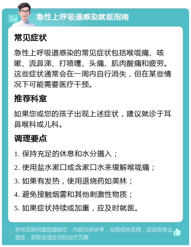 急性上呼吸道感染就医指南 常见症状 急性上呼吸道感染的常见症状包括喉咙痛、咳嗽、流鼻涕、打喷嚏、头痛、肌肉酸痛和疲劳。这些症状通常会在一周内自行消失，但在某些情况下可能需要医疗干预。 推荐科室 如果您或您的孩子出现上述症状，建议就诊于耳鼻喉科或儿科。 调理要点 1. 保持充足的休息和水分摄入； 2. 使用盐水漱口或含漱口水来缓解喉咙痛； 3. 如果有发热，使用退烧药如美林； 4. 避免接触烟雾和其他刺激性物质； 5. 如果症状持续或加重，应及时就医。