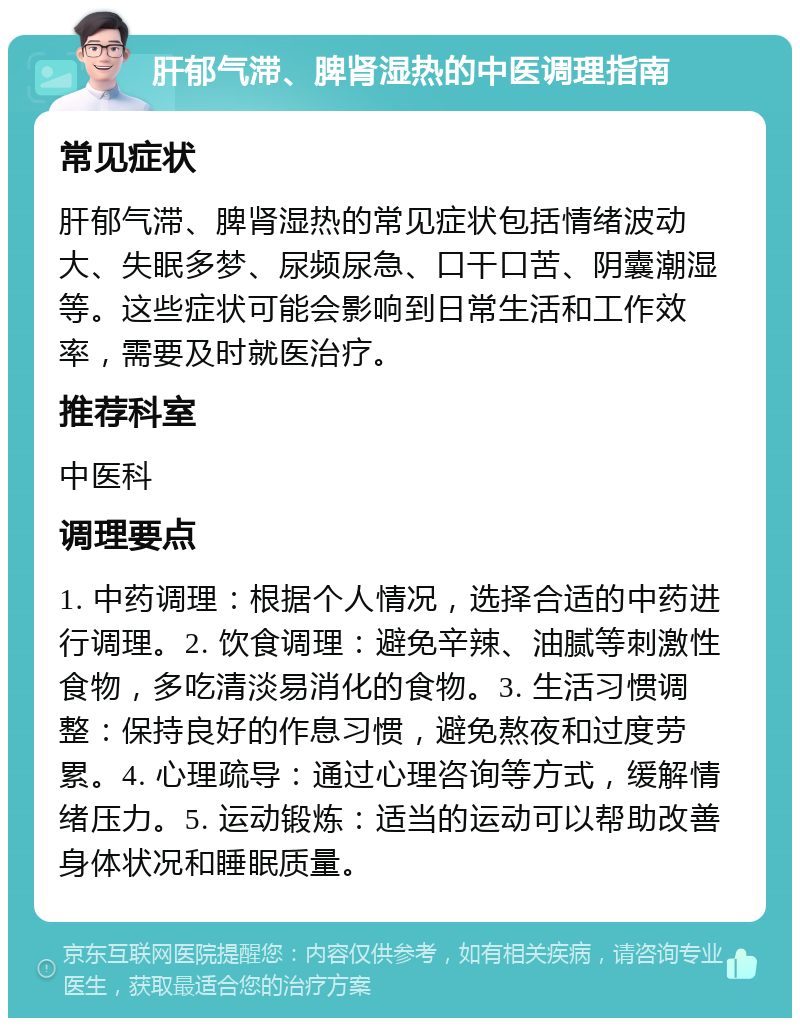 肝郁气滞、脾肾湿热的中医调理指南 常见症状 肝郁气滞、脾肾湿热的常见症状包括情绪波动大、失眠多梦、尿频尿急、口干口苦、阴囊潮湿等。这些症状可能会影响到日常生活和工作效率，需要及时就医治疗。 推荐科室 中医科 调理要点 1. 中药调理：根据个人情况，选择合适的中药进行调理。2. 饮食调理：避免辛辣、油腻等刺激性食物，多吃清淡易消化的食物。3. 生活习惯调整：保持良好的作息习惯，避免熬夜和过度劳累。4. 心理疏导：通过心理咨询等方式，缓解情绪压力。5. 运动锻炼：适当的运动可以帮助改善身体状况和睡眠质量。