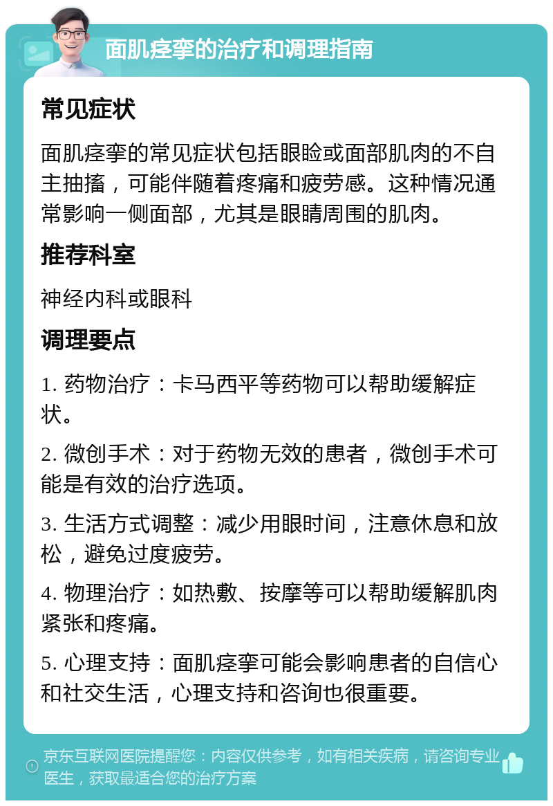 面肌痉挛的治疗和调理指南 常见症状 面肌痉挛的常见症状包括眼睑或面部肌肉的不自主抽搐，可能伴随着疼痛和疲劳感。这种情况通常影响一侧面部，尤其是眼睛周围的肌肉。 推荐科室 神经内科或眼科 调理要点 1. 药物治疗：卡马西平等药物可以帮助缓解症状。 2. 微创手术：对于药物无效的患者，微创手术可能是有效的治疗选项。 3. 生活方式调整：减少用眼时间，注意休息和放松，避免过度疲劳。 4. 物理治疗：如热敷、按摩等可以帮助缓解肌肉紧张和疼痛。 5. 心理支持：面肌痉挛可能会影响患者的自信心和社交生活，心理支持和咨询也很重要。