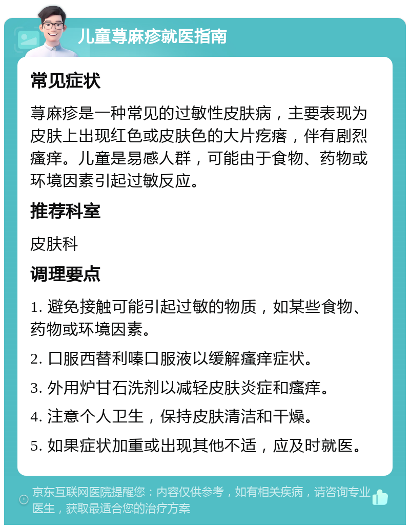 儿童荨麻疹就医指南 常见症状 荨麻疹是一种常见的过敏性皮肤病，主要表现为皮肤上出现红色或皮肤色的大片疙瘩，伴有剧烈瘙痒。儿童是易感人群，可能由于食物、药物或环境因素引起过敏反应。 推荐科室 皮肤科 调理要点 1. 避免接触可能引起过敏的物质，如某些食物、药物或环境因素。 2. 口服西替利嗪口服液以缓解瘙痒症状。 3. 外用炉甘石洗剂以减轻皮肤炎症和瘙痒。 4. 注意个人卫生，保持皮肤清洁和干燥。 5. 如果症状加重或出现其他不适，应及时就医。