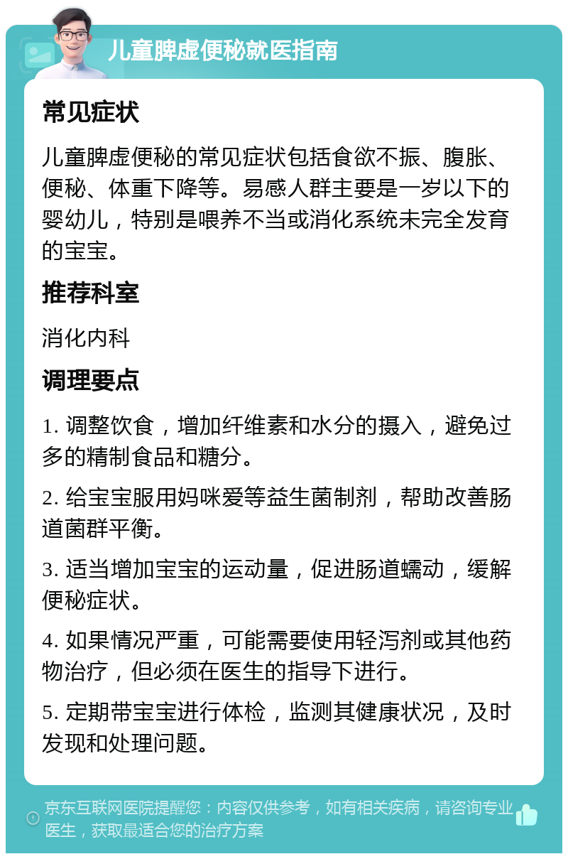 儿童脾虚便秘就医指南 常见症状 儿童脾虚便秘的常见症状包括食欲不振、腹胀、便秘、体重下降等。易感人群主要是一岁以下的婴幼儿，特别是喂养不当或消化系统未完全发育的宝宝。 推荐科室 消化内科 调理要点 1. 调整饮食，增加纤维素和水分的摄入，避免过多的精制食品和糖分。 2. 给宝宝服用妈咪爱等益生菌制剂，帮助改善肠道菌群平衡。 3. 适当增加宝宝的运动量，促进肠道蠕动，缓解便秘症状。 4. 如果情况严重，可能需要使用轻泻剂或其他药物治疗，但必须在医生的指导下进行。 5. 定期带宝宝进行体检，监测其健康状况，及时发现和处理问题。