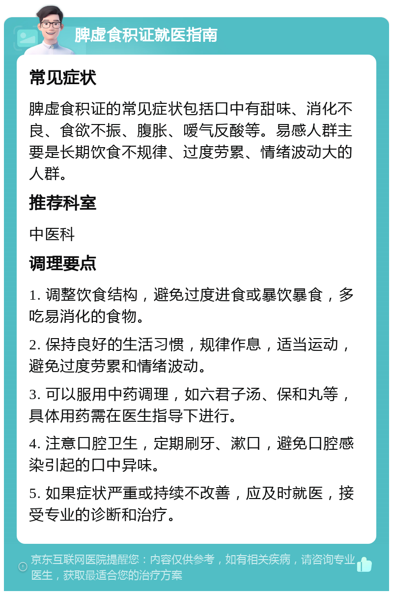 脾虚食积证就医指南 常见症状 脾虚食积证的常见症状包括口中有甜味、消化不良、食欲不振、腹胀、嗳气反酸等。易感人群主要是长期饮食不规律、过度劳累、情绪波动大的人群。 推荐科室 中医科 调理要点 1. 调整饮食结构，避免过度进食或暴饮暴食，多吃易消化的食物。 2. 保持良好的生活习惯，规律作息，适当运动，避免过度劳累和情绪波动。 3. 可以服用中药调理，如六君子汤、保和丸等，具体用药需在医生指导下进行。 4. 注意口腔卫生，定期刷牙、漱口，避免口腔感染引起的口中异味。 5. 如果症状严重或持续不改善，应及时就医，接受专业的诊断和治疗。