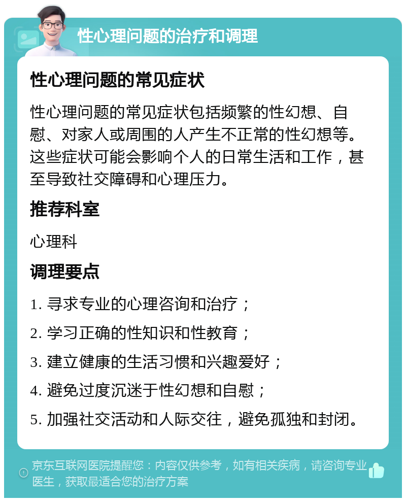 性心理问题的治疗和调理 性心理问题的常见症状 性心理问题的常见症状包括频繁的性幻想、自慰、对家人或周围的人产生不正常的性幻想等。这些症状可能会影响个人的日常生活和工作，甚至导致社交障碍和心理压力。 推荐科室 心理科 调理要点 1. 寻求专业的心理咨询和治疗； 2. 学习正确的性知识和性教育； 3. 建立健康的生活习惯和兴趣爱好； 4. 避免过度沉迷于性幻想和自慰； 5. 加强社交活动和人际交往，避免孤独和封闭。