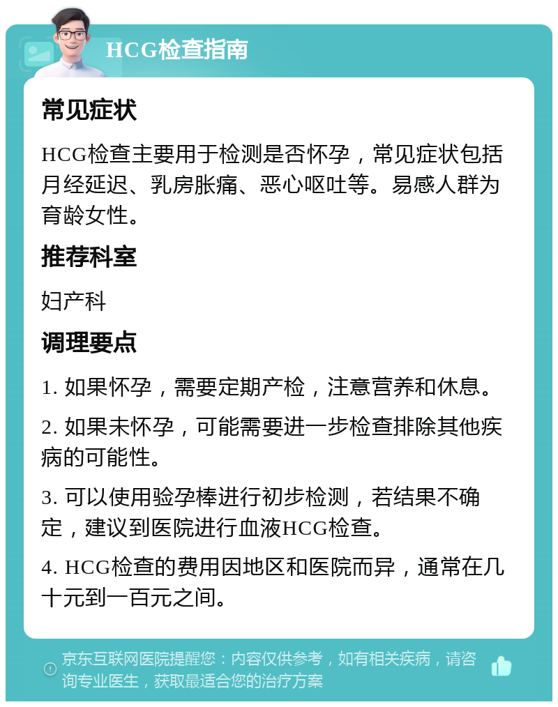 HCG检查指南 常见症状 HCG检查主要用于检测是否怀孕，常见症状包括月经延迟、乳房胀痛、恶心呕吐等。易感人群为育龄女性。 推荐科室 妇产科 调理要点 1. 如果怀孕，需要定期产检，注意营养和休息。 2. 如果未怀孕，可能需要进一步检查排除其他疾病的可能性。 3. 可以使用验孕棒进行初步检测，若结果不确定，建议到医院进行血液HCG检查。 4. HCG检查的费用因地区和医院而异，通常在几十元到一百元之间。