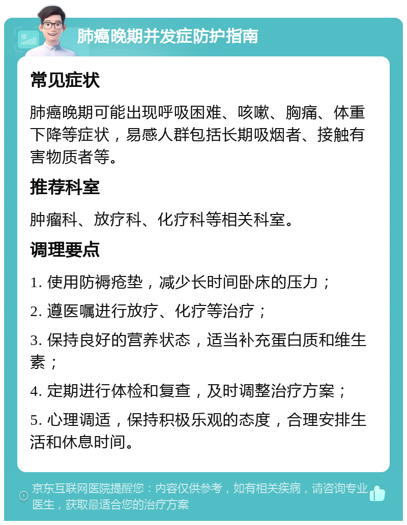 肺癌晚期并发症防护指南 常见症状 肺癌晚期可能出现呼吸困难、咳嗽、胸痛、体重下降等症状，易感人群包括长期吸烟者、接触有害物质者等。 推荐科室 肿瘤科、放疗科、化疗科等相关科室。 调理要点 1. 使用防褥疮垫，减少长时间卧床的压力； 2. 遵医嘱进行放疗、化疗等治疗； 3. 保持良好的营养状态，适当补充蛋白质和维生素； 4. 定期进行体检和复查，及时调整治疗方案； 5. 心理调适，保持积极乐观的态度，合理安排生活和休息时间。