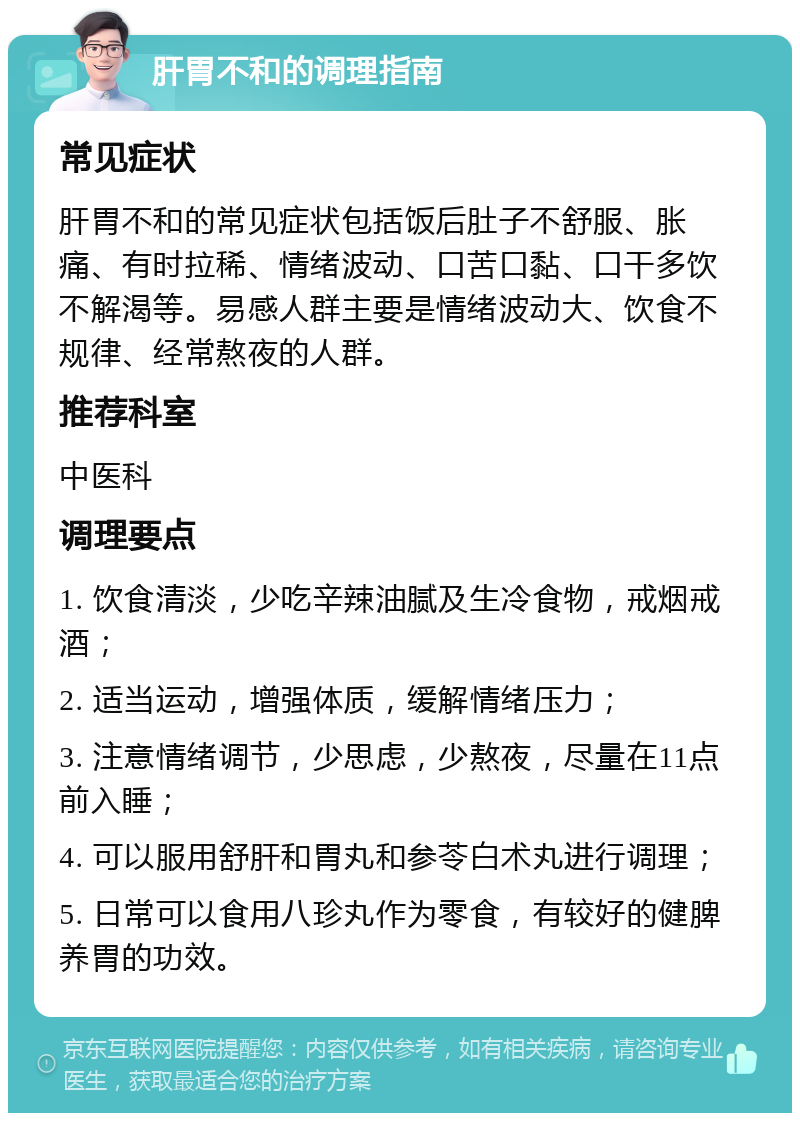 肝胃不和的调理指南 常见症状 肝胃不和的常见症状包括饭后肚子不舒服、胀痛、有时拉稀、情绪波动、口苦口黏、口干多饮不解渴等。易感人群主要是情绪波动大、饮食不规律、经常熬夜的人群。 推荐科室 中医科 调理要点 1. 饮食清淡，少吃辛辣油腻及生冷食物，戒烟戒酒； 2. 适当运动，增强体质，缓解情绪压力； 3. 注意情绪调节，少思虑，少熬夜，尽量在11点前入睡； 4. 可以服用舒肝和胃丸和参苓白术丸进行调理； 5. 日常可以食用八珍丸作为零食，有较好的健脾养胃的功效。