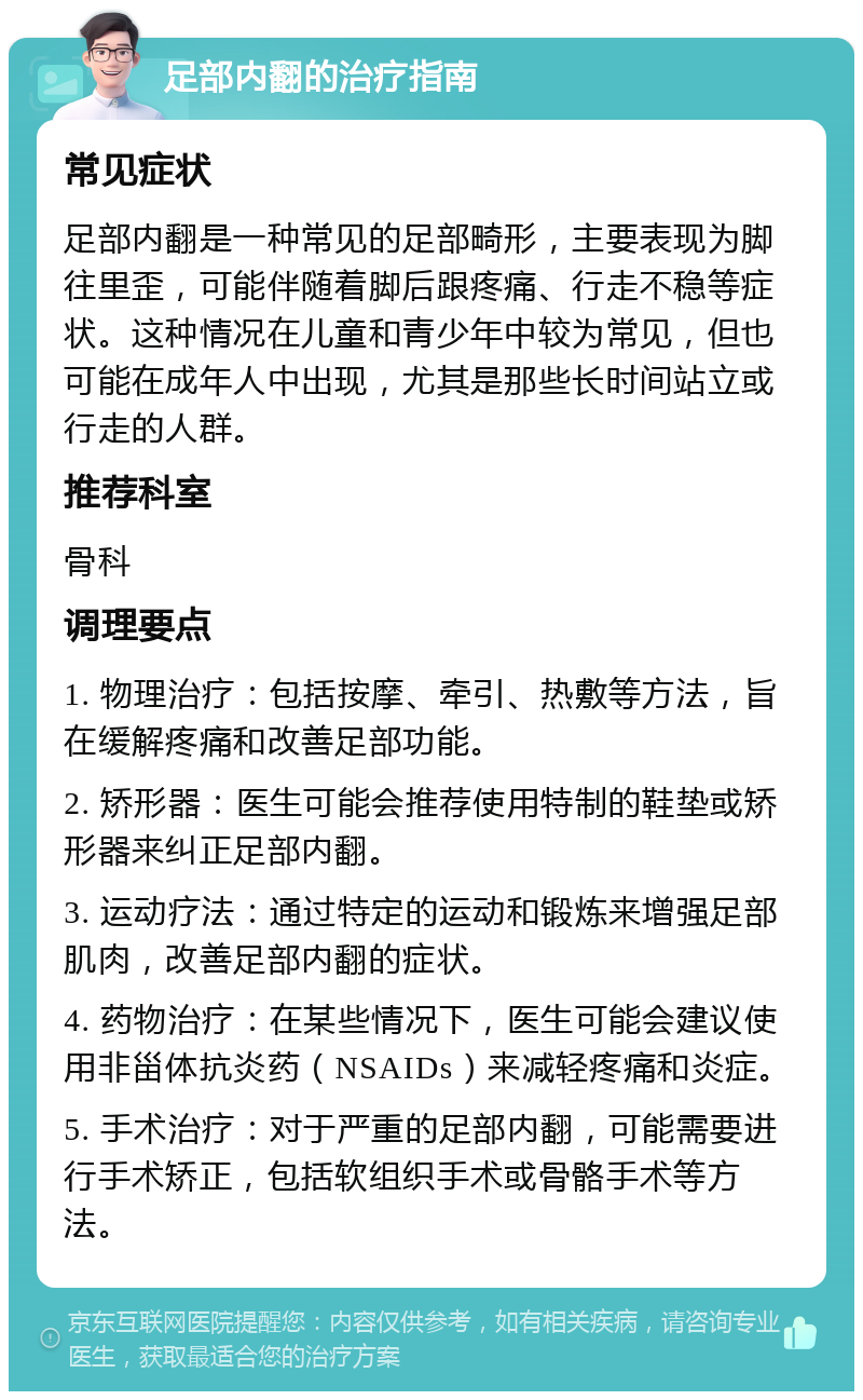 足部内翻的治疗指南 常见症状 足部内翻是一种常见的足部畸形，主要表现为脚往里歪，可能伴随着脚后跟疼痛、行走不稳等症状。这种情况在儿童和青少年中较为常见，但也可能在成年人中出现，尤其是那些长时间站立或行走的人群。 推荐科室 骨科 调理要点 1. 物理治疗：包括按摩、牵引、热敷等方法，旨在缓解疼痛和改善足部功能。 2. 矫形器：医生可能会推荐使用特制的鞋垫或矫形器来纠正足部内翻。 3. 运动疗法：通过特定的运动和锻炼来增强足部肌肉，改善足部内翻的症状。 4. 药物治疗：在某些情况下，医生可能会建议使用非甾体抗炎药（NSAIDs）来减轻疼痛和炎症。 5. 手术治疗：对于严重的足部内翻，可能需要进行手术矫正，包括软组织手术或骨骼手术等方法。