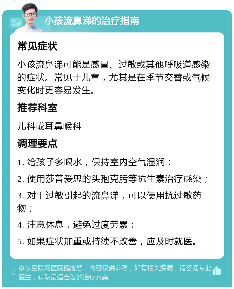 小孩流鼻涕的治疗指南 常见症状 小孩流鼻涕可能是感冒、过敏或其他呼吸道感染的症状。常见于儿童，尤其是在季节交替或气候变化时更容易发生。 推荐科室 儿科或耳鼻喉科 调理要点 1. 给孩子多喝水，保持室内空气湿润； 2. 使用莎普爱思的头孢克肟等抗生素治疗感染； 3. 对于过敏引起的流鼻涕，可以使用抗过敏药物； 4. 注意休息，避免过度劳累； 5. 如果症状加重或持续不改善，应及时就医。