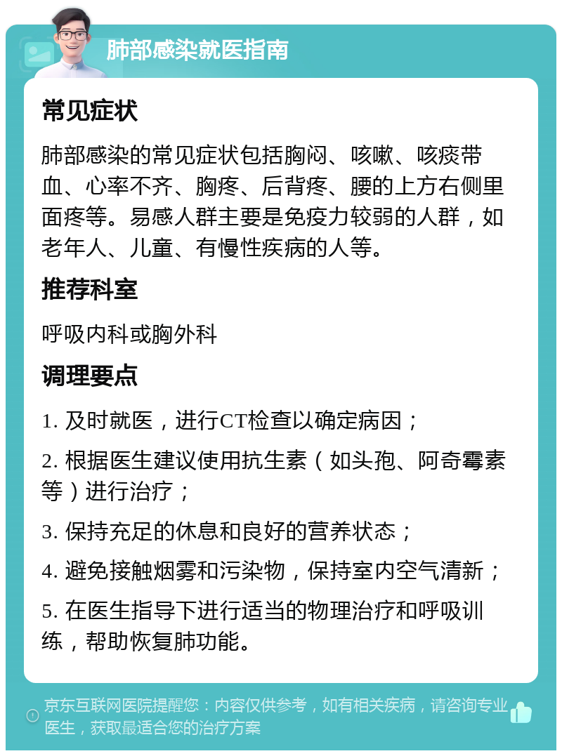 肺部感染就医指南 常见症状 肺部感染的常见症状包括胸闷、咳嗽、咳痰带血、心率不齐、胸疼、后背疼、腰的上方右侧里面疼等。易感人群主要是免疫力较弱的人群，如老年人、儿童、有慢性疾病的人等。 推荐科室 呼吸内科或胸外科 调理要点 1. 及时就医，进行CT检查以确定病因； 2. 根据医生建议使用抗生素（如头孢、阿奇霉素等）进行治疗； 3. 保持充足的休息和良好的营养状态； 4. 避免接触烟雾和污染物，保持室内空气清新； 5. 在医生指导下进行适当的物理治疗和呼吸训练，帮助恢复肺功能。