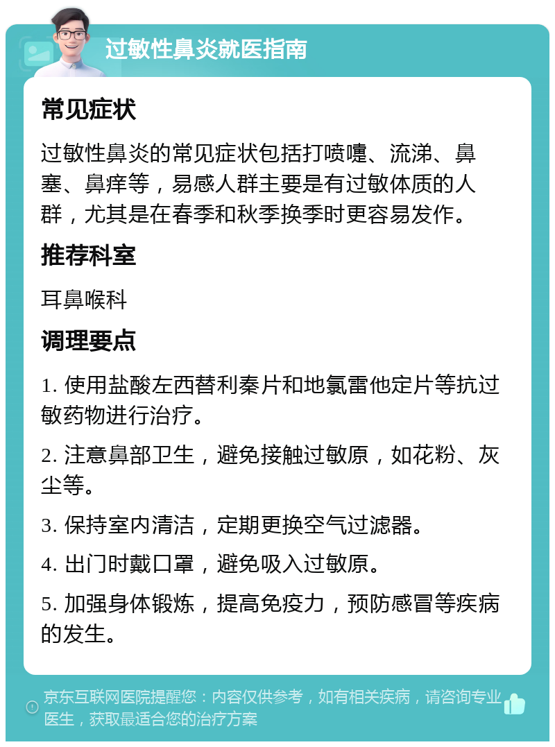 过敏性鼻炎就医指南 常见症状 过敏性鼻炎的常见症状包括打喷嚏、流涕、鼻塞、鼻痒等，易感人群主要是有过敏体质的人群，尤其是在春季和秋季换季时更容易发作。 推荐科室 耳鼻喉科 调理要点 1. 使用盐酸左西替利秦片和地氯雷他定片等抗过敏药物进行治疗。 2. 注意鼻部卫生，避免接触过敏原，如花粉、灰尘等。 3. 保持室内清洁，定期更换空气过滤器。 4. 出门时戴口罩，避免吸入过敏原。 5. 加强身体锻炼，提高免疫力，预防感冒等疾病的发生。