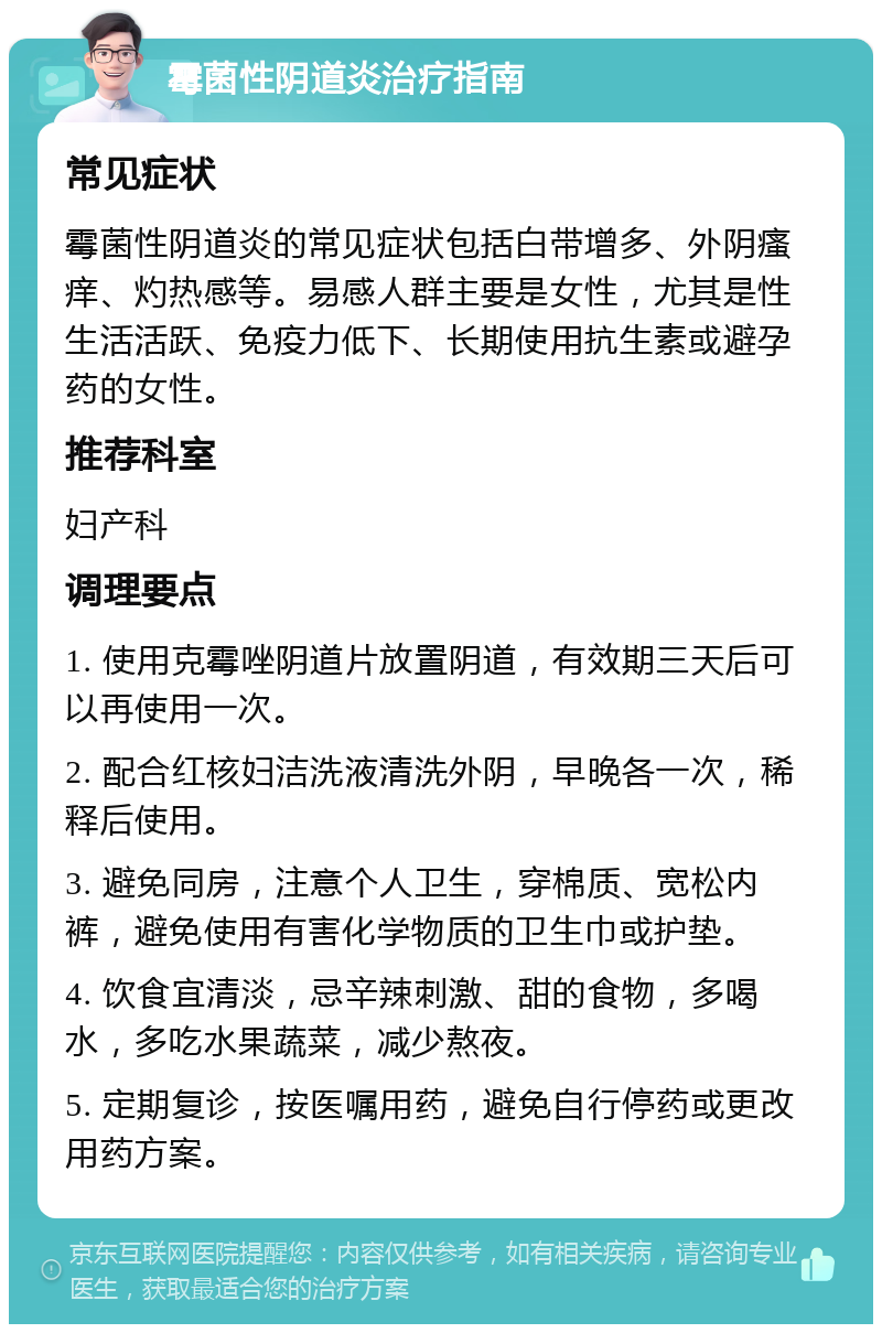 霉菌性阴道炎治疗指南 常见症状 霉菌性阴道炎的常见症状包括白带增多、外阴瘙痒、灼热感等。易感人群主要是女性，尤其是性生活活跃、免疫力低下、长期使用抗生素或避孕药的女性。 推荐科室 妇产科 调理要点 1. 使用克霉唑阴道片放置阴道，有效期三天后可以再使用一次。 2. 配合红核妇洁洗液清洗外阴，早晚各一次，稀释后使用。 3. 避免同房，注意个人卫生，穿棉质、宽松内裤，避免使用有害化学物质的卫生巾或护垫。 4. 饮食宜清淡，忌辛辣刺激、甜的食物，多喝水，多吃水果蔬菜，减少熬夜。 5. 定期复诊，按医嘱用药，避免自行停药或更改用药方案。