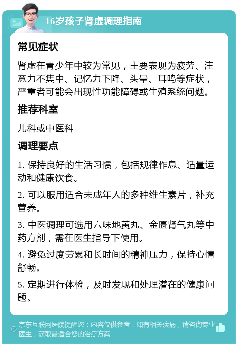 16岁孩子肾虚调理指南 常见症状 肾虚在青少年中较为常见，主要表现为疲劳、注意力不集中、记忆力下降、头晕、耳鸣等症状，严重者可能会出现性功能障碍或生殖系统问题。 推荐科室 儿科或中医科 调理要点 1. 保持良好的生活习惯，包括规律作息、适量运动和健康饮食。 2. 可以服用适合未成年人的多种维生素片，补充营养。 3. 中医调理可选用六味地黄丸、金匮肾气丸等中药方剂，需在医生指导下使用。 4. 避免过度劳累和长时间的精神压力，保持心情舒畅。 5. 定期进行体检，及时发现和处理潜在的健康问题。