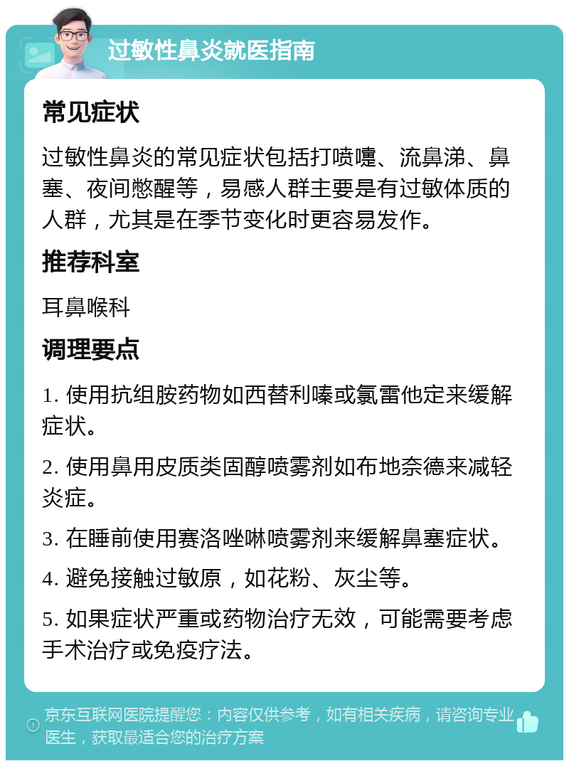 过敏性鼻炎就医指南 常见症状 过敏性鼻炎的常见症状包括打喷嚏、流鼻涕、鼻塞、夜间憋醒等，易感人群主要是有过敏体质的人群，尤其是在季节变化时更容易发作。 推荐科室 耳鼻喉科 调理要点 1. 使用抗组胺药物如西替利嗪或氯雷他定来缓解症状。 2. 使用鼻用皮质类固醇喷雾剂如布地奈德来减轻炎症。 3. 在睡前使用赛洛唑啉喷雾剂来缓解鼻塞症状。 4. 避免接触过敏原，如花粉、灰尘等。 5. 如果症状严重或药物治疗无效，可能需要考虑手术治疗或免疫疗法。