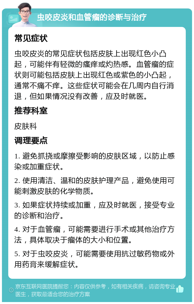 虫咬皮炎和血管瘤的诊断与治疗 常见症状 虫咬皮炎的常见症状包括皮肤上出现红色小凸起，可能伴有轻微的瘙痒或灼热感。血管瘤的症状则可能包括皮肤上出现红色或紫色的小凸起，通常不痛不痒。这些症状可能会在几周内自行消退，但如果情况没有改善，应及时就医。 推荐科室 皮肤科 调理要点 1. 避免抓挠或摩擦受影响的皮肤区域，以防止感染或加重症状。 2. 使用清洁、温和的皮肤护理产品，避免使用可能刺激皮肤的化学物质。 3. 如果症状持续或加重，应及时就医，接受专业的诊断和治疗。 4. 对于血管瘤，可能需要进行手术或其他治疗方法，具体取决于瘤体的大小和位置。 5. 对于虫咬皮炎，可能需要使用抗过敏药物或外用药膏来缓解症状。