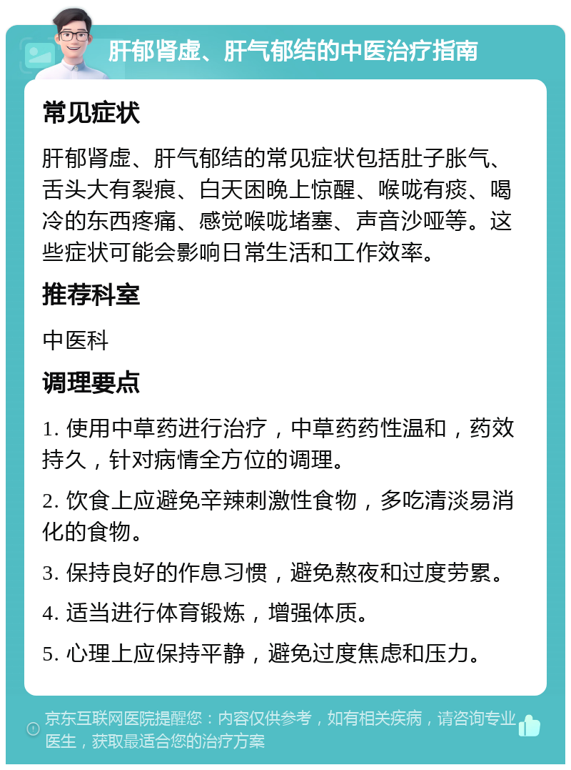 肝郁肾虚、肝气郁结的中医治疗指南 常见症状 肝郁肾虚、肝气郁结的常见症状包括肚子胀气、舌头大有裂痕、白天困晚上惊醒、喉咙有痰、喝冷的东西疼痛、感觉喉咙堵塞、声音沙哑等。这些症状可能会影响日常生活和工作效率。 推荐科室 中医科 调理要点 1. 使用中草药进行治疗，中草药药性温和，药效持久，针对病情全方位的调理。 2. 饮食上应避免辛辣刺激性食物，多吃清淡易消化的食物。 3. 保持良好的作息习惯，避免熬夜和过度劳累。 4. 适当进行体育锻炼，增强体质。 5. 心理上应保持平静，避免过度焦虑和压力。