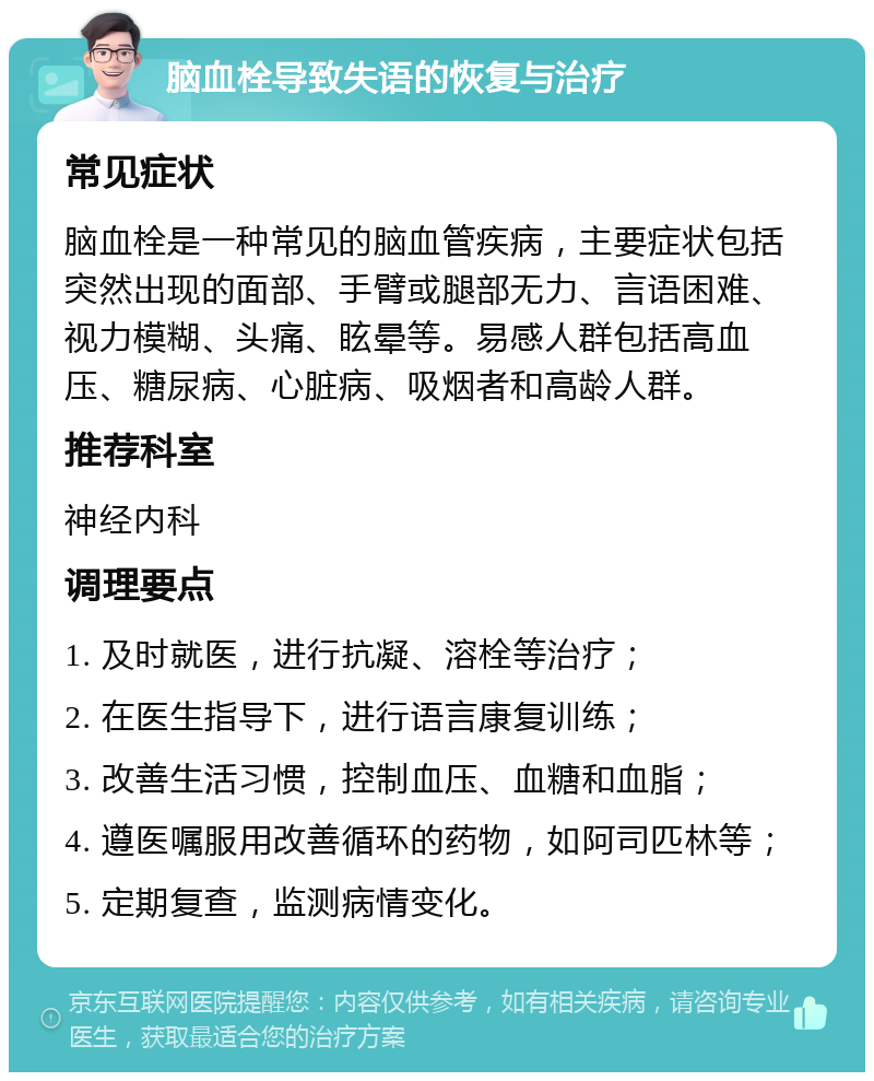 脑血栓导致失语的恢复与治疗 常见症状 脑血栓是一种常见的脑血管疾病，主要症状包括突然出现的面部、手臂或腿部无力、言语困难、视力模糊、头痛、眩晕等。易感人群包括高血压、糖尿病、心脏病、吸烟者和高龄人群。 推荐科室 神经内科 调理要点 1. 及时就医，进行抗凝、溶栓等治疗； 2. 在医生指导下，进行语言康复训练； 3. 改善生活习惯，控制血压、血糖和血脂； 4. 遵医嘱服用改善循环的药物，如阿司匹林等； 5. 定期复查，监测病情变化。