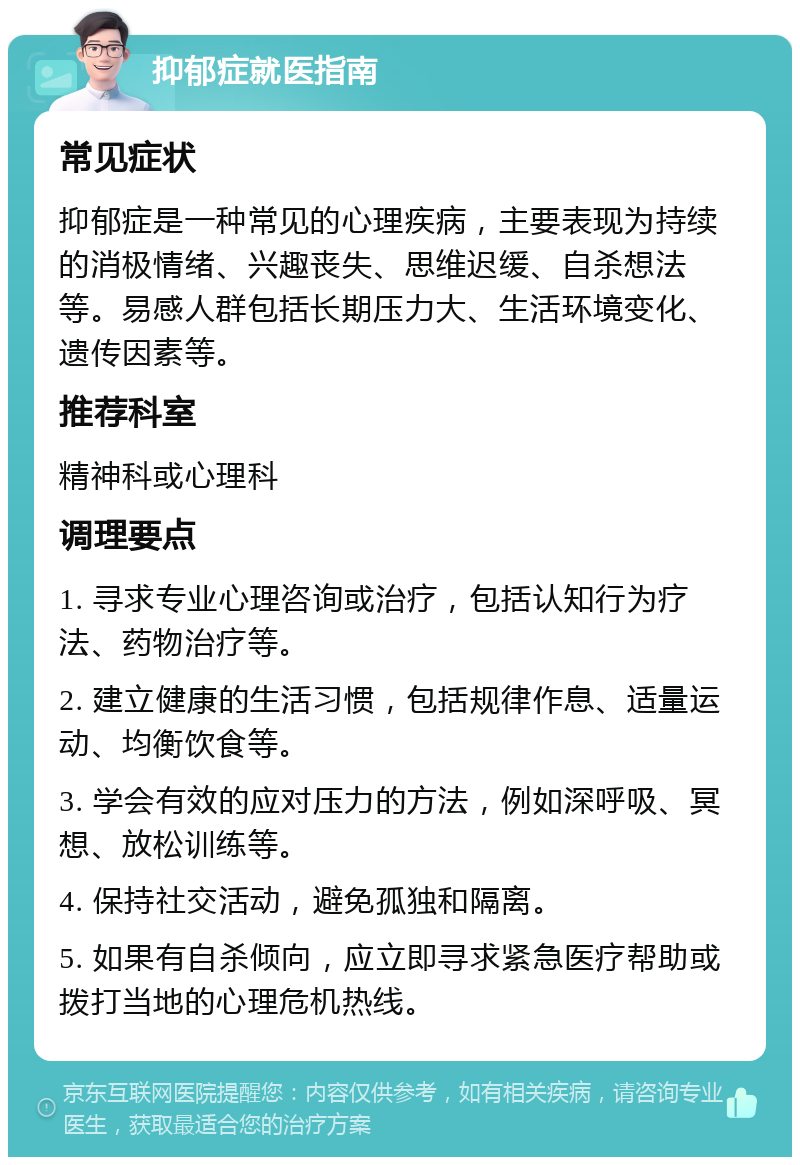 抑郁症就医指南 常见症状 抑郁症是一种常见的心理疾病，主要表现为持续的消极情绪、兴趣丧失、思维迟缓、自杀想法等。易感人群包括长期压力大、生活环境变化、遗传因素等。 推荐科室 精神科或心理科 调理要点 1. 寻求专业心理咨询或治疗，包括认知行为疗法、药物治疗等。 2. 建立健康的生活习惯，包括规律作息、适量运动、均衡饮食等。 3. 学会有效的应对压力的方法，例如深呼吸、冥想、放松训练等。 4. 保持社交活动，避免孤独和隔离。 5. 如果有自杀倾向，应立即寻求紧急医疗帮助或拨打当地的心理危机热线。