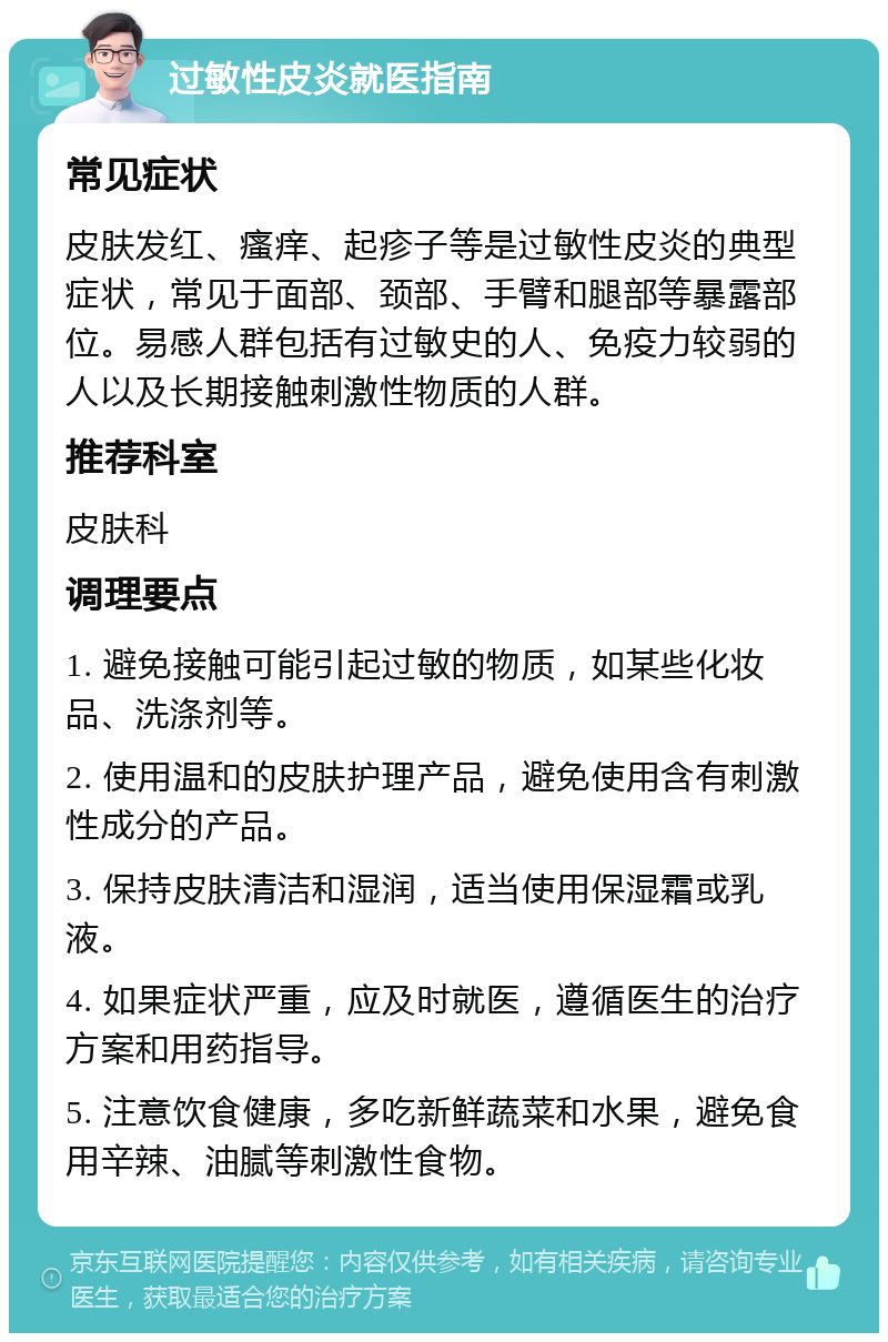 过敏性皮炎就医指南 常见症状 皮肤发红、瘙痒、起疹子等是过敏性皮炎的典型症状，常见于面部、颈部、手臂和腿部等暴露部位。易感人群包括有过敏史的人、免疫力较弱的人以及长期接触刺激性物质的人群。 推荐科室 皮肤科 调理要点 1. 避免接触可能引起过敏的物质，如某些化妆品、洗涤剂等。 2. 使用温和的皮肤护理产品，避免使用含有刺激性成分的产品。 3. 保持皮肤清洁和湿润，适当使用保湿霜或乳液。 4. 如果症状严重，应及时就医，遵循医生的治疗方案和用药指导。 5. 注意饮食健康，多吃新鲜蔬菜和水果，避免食用辛辣、油腻等刺激性食物。