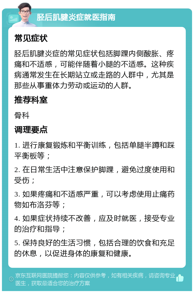 胫后肌腱炎症就医指南 常见症状 胫后肌腱炎症的常见症状包括脚踝内侧酸胀、疼痛和不适感，可能伴随着小腿的不适感。这种疾病通常发生在长期站立或走路的人群中，尤其是那些从事重体力劳动或运动的人群。 推荐科室 骨科 调理要点 1. 进行康复锻炼和平衡训练，包括单腿半蹲和踩平衡板等； 2. 在日常生活中注意保护脚踝，避免过度使用和受伤； 3. 如果疼痛和不适感严重，可以考虑使用止痛药物如布洛芬等； 4. 如果症状持续不改善，应及时就医，接受专业的治疗和指导； 5. 保持良好的生活习惯，包括合理的饮食和充足的休息，以促进身体的康复和健康。