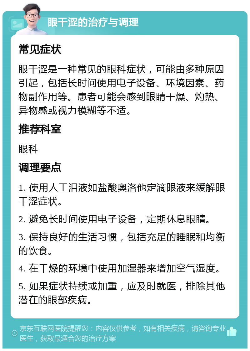 眼干涩的治疗与调理 常见症状 眼干涩是一种常见的眼科症状，可能由多种原因引起，包括长时间使用电子设备、环境因素、药物副作用等。患者可能会感到眼睛干燥、灼热、异物感或视力模糊等不适。 推荐科室 眼科 调理要点 1. 使用人工泪液如盐酸奥洛他定滴眼液来缓解眼干涩症状。 2. 避免长时间使用电子设备，定期休息眼睛。 3. 保持良好的生活习惯，包括充足的睡眠和均衡的饮食。 4. 在干燥的环境中使用加湿器来增加空气湿度。 5. 如果症状持续或加重，应及时就医，排除其他潜在的眼部疾病。