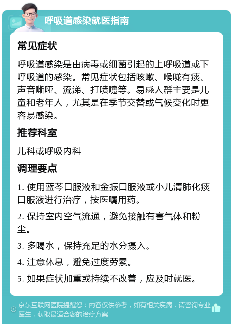 呼吸道感染就医指南 常见症状 呼吸道感染是由病毒或细菌引起的上呼吸道或下呼吸道的感染。常见症状包括咳嗽、喉咙有痰、声音嘶哑、流涕、打喷嚏等。易感人群主要是儿童和老年人，尤其是在季节交替或气候变化时更容易感染。 推荐科室 儿科或呼吸内科 调理要点 1. 使用蓝芩口服液和金振口服液或小儿清肺化痰口服液进行治疗，按医嘱用药。 2. 保持室内空气流通，避免接触有害气体和粉尘。 3. 多喝水，保持充足的水分摄入。 4. 注意休息，避免过度劳累。 5. 如果症状加重或持续不改善，应及时就医。