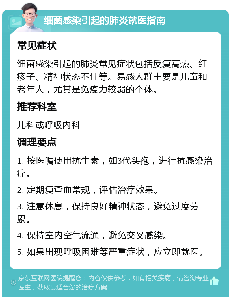 细菌感染引起的肺炎就医指南 常见症状 细菌感染引起的肺炎常见症状包括反复高热、红疹子、精神状态不佳等。易感人群主要是儿童和老年人，尤其是免疫力较弱的个体。 推荐科室 儿科或呼吸内科 调理要点 1. 按医嘱使用抗生素，如3代头孢，进行抗感染治疗。 2. 定期复查血常规，评估治疗效果。 3. 注意休息，保持良好精神状态，避免过度劳累。 4. 保持室内空气流通，避免交叉感染。 5. 如果出现呼吸困难等严重症状，应立即就医。