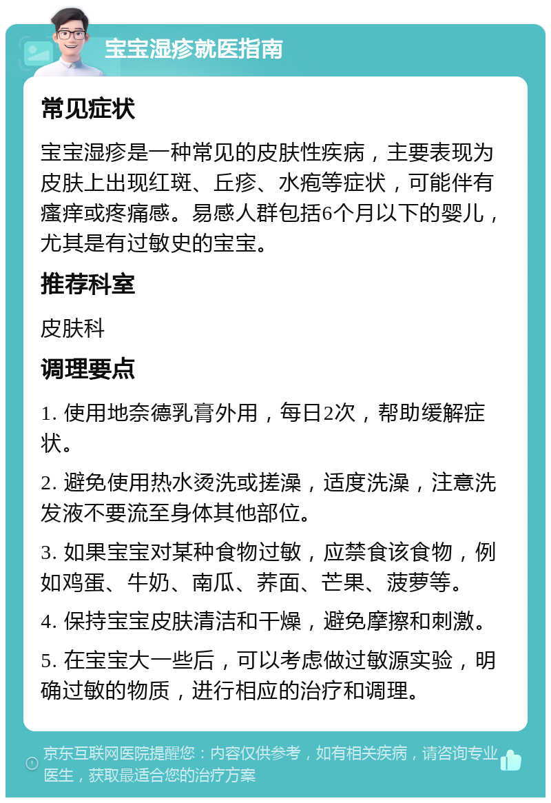 宝宝湿疹就医指南 常见症状 宝宝湿疹是一种常见的皮肤性疾病，主要表现为皮肤上出现红斑、丘疹、水疱等症状，可能伴有瘙痒或疼痛感。易感人群包括6个月以下的婴儿，尤其是有过敏史的宝宝。 推荐科室 皮肤科 调理要点 1. 使用地奈德乳膏外用，每日2次，帮助缓解症状。 2. 避免使用热水烫洗或搓澡，适度洗澡，注意洗发液不要流至身体其他部位。 3. 如果宝宝对某种食物过敏，应禁食该食物，例如鸡蛋、牛奶、南瓜、荞面、芒果、菠萝等。 4. 保持宝宝皮肤清洁和干燥，避免摩擦和刺激。 5. 在宝宝大一些后，可以考虑做过敏源实验，明确过敏的物质，进行相应的治疗和调理。