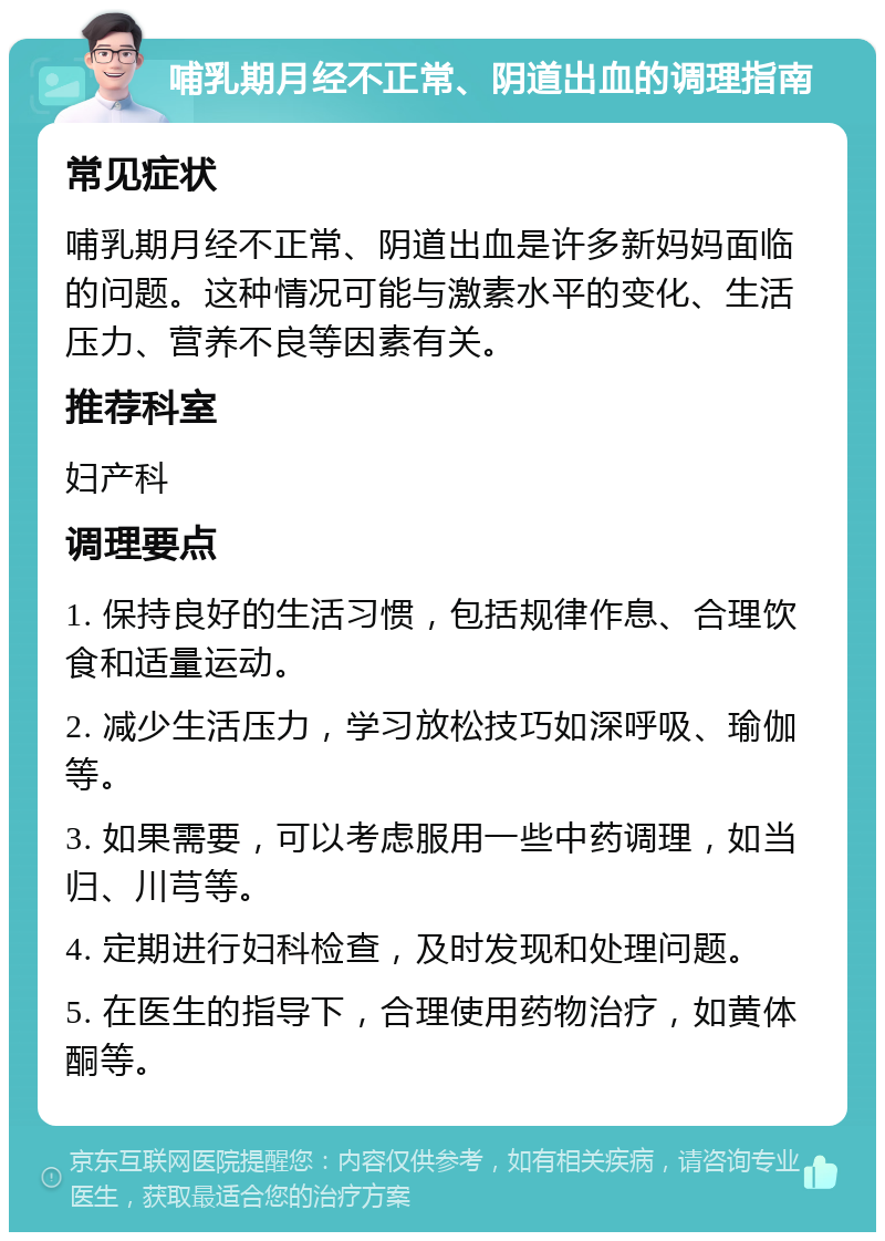 哺乳期月经不正常、阴道出血的调理指南 常见症状 哺乳期月经不正常、阴道出血是许多新妈妈面临的问题。这种情况可能与激素水平的变化、生活压力、营养不良等因素有关。 推荐科室 妇产科 调理要点 1. 保持良好的生活习惯，包括规律作息、合理饮食和适量运动。 2. 减少生活压力，学习放松技巧如深呼吸、瑜伽等。 3. 如果需要，可以考虑服用一些中药调理，如当归、川芎等。 4. 定期进行妇科检查，及时发现和处理问题。 5. 在医生的指导下，合理使用药物治疗，如黄体酮等。