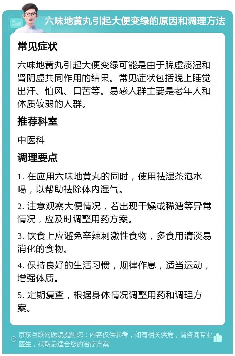 六味地黄丸引起大便变绿的原因和调理方法 常见症状 六味地黄丸引起大便变绿可能是由于脾虚痰湿和肾阴虚共同作用的结果。常见症状包括晚上睡觉出汗、怕风、口苦等。易感人群主要是老年人和体质较弱的人群。 推荐科室 中医科 调理要点 1. 在应用六味地黄丸的同时，使用祛湿茶泡水喝，以帮助祛除体内湿气。 2. 注意观察大便情况，若出现干燥或稀溏等异常情况，应及时调整用药方案。 3. 饮食上应避免辛辣刺激性食物，多食用清淡易消化的食物。 4. 保持良好的生活习惯，规律作息，适当运动，增强体质。 5. 定期复查，根据身体情况调整用药和调理方案。