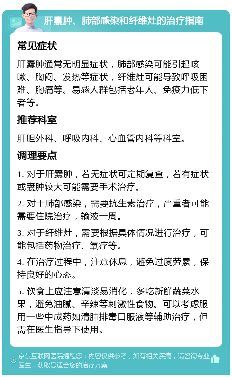 肝囊肿、肺部感染和纤维灶的治疗指南 常见症状 肝囊肿通常无明显症状，肺部感染可能引起咳嗽、胸闷、发热等症状，纤维灶可能导致呼吸困难、胸痛等。易感人群包括老年人、免疫力低下者等。 推荐科室 肝胆外科、呼吸内科、心血管内科等科室。 调理要点 1. 对于肝囊肿，若无症状可定期复查，若有症状或囊肿较大可能需要手术治疗。 2. 对于肺部感染，需要抗生素治疗，严重者可能需要住院治疗，输液一周。 3. 对于纤维灶，需要根据具体情况进行治疗，可能包括药物治疗、氧疗等。 4. 在治疗过程中，注意休息，避免过度劳累，保持良好的心态。 5. 饮食上应注意清淡易消化，多吃新鲜蔬菜水果，避免油腻、辛辣等刺激性食物。可以考虑服用一些中成药如清肺排毒口服液等辅助治疗，但需在医生指导下使用。